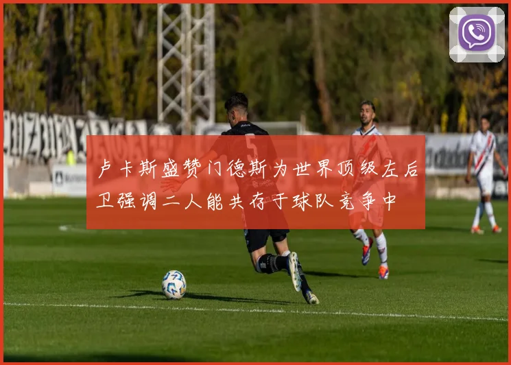 卢卡斯盛赞门德斯为世界顶级左后卫强调二人能共存于球队竞争中