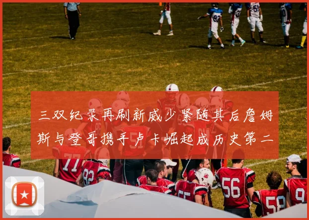 三双纪录再刷新威少紧随其后詹姆斯与登哥携手卢卡崛起成历史第二