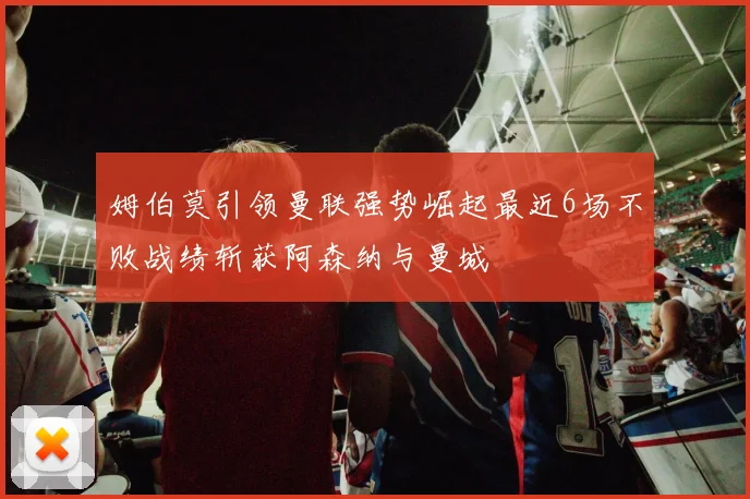 姆伯莫引领曼联强势崛起最近6场不败战绩斩获阿森纳与曼城