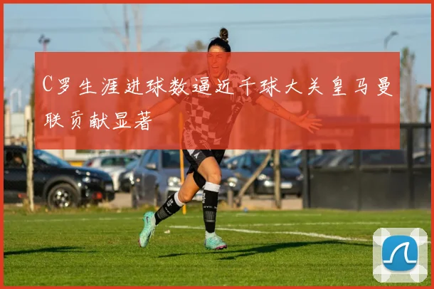 C罗生涯进球数逼近千球大关皇马曼联贡献显著