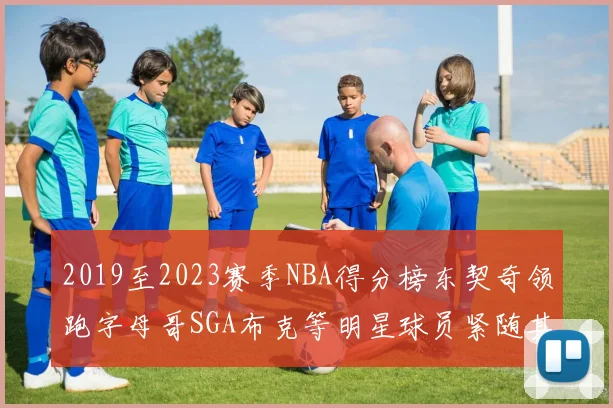 2019至2023赛季NBA得分榜东契奇领跑字母哥SGA布克等明星球员紧随其后