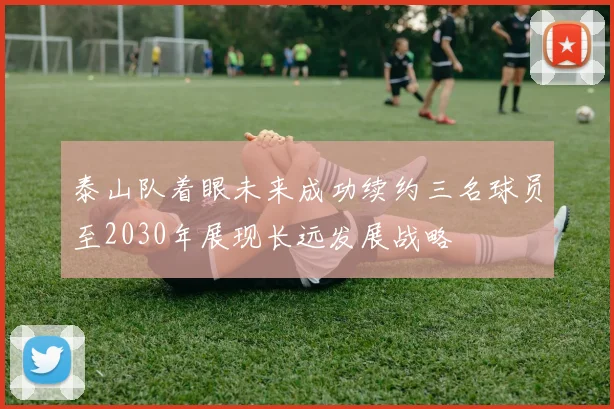 泰山队着眼未来成功续约三名球员至2030年展现长远发展战略