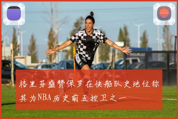 格里芬盛赞保罗在快船队史地位称其为NBA历史前五控卫之一