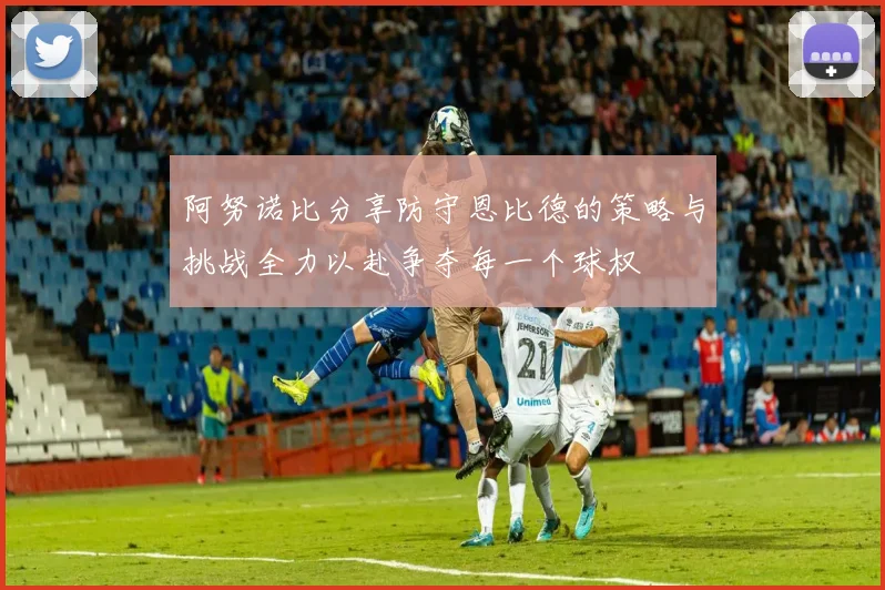 阿努诺比分享防守恩比德的策略与挑战全力以赴争夺每一个球权