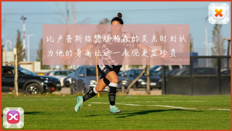 比卢普斯称赞杨瀚森的灵光时刻认为他的身高让这一表现更显珍贵