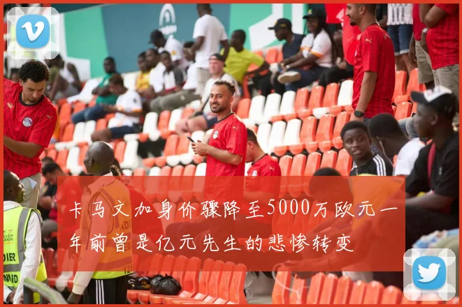 卡马文加身价骤降至5000万欧元一年前曾是亿元先生的悲惨转变