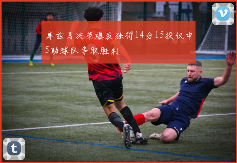 库兹马次节爆发独得14分15投仅中5助球队争取胜利