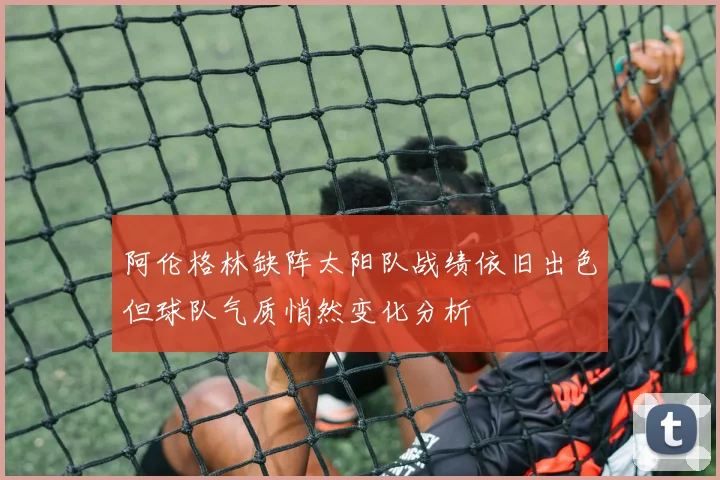 阿伦格林缺阵太阳队战绩依旧出色但球队气质悄然变化分析
