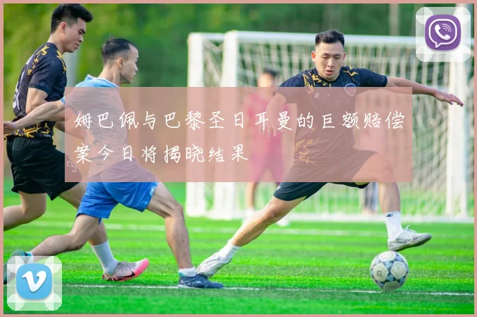 姆巴佩与巴黎圣日耳曼的巨额赔偿案今日将揭晓结果