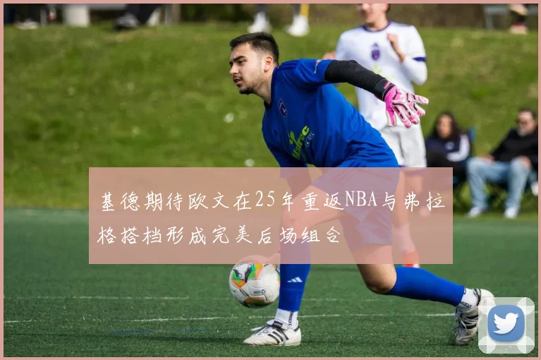 基德期待欧文在25年重返NBA与弗拉格搭档形成完美后场组合