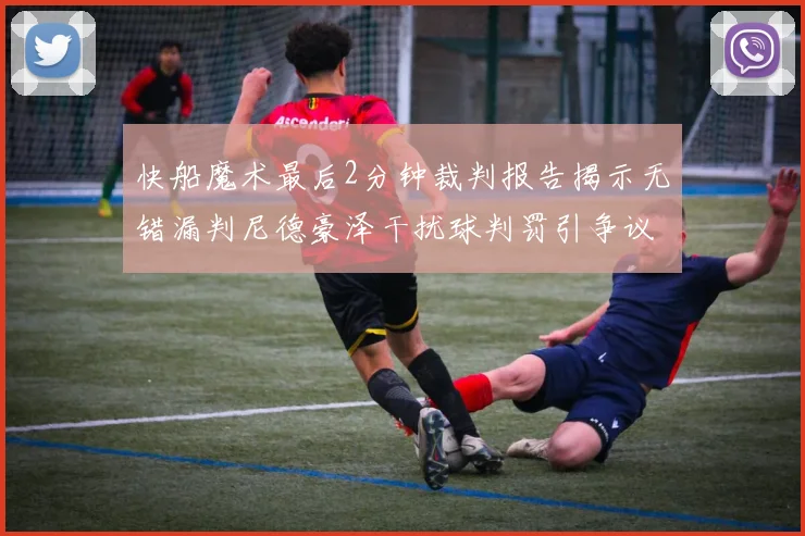 快船魔术最后2分钟裁判报告揭示无错漏判尼德豪泽干扰球判罚引争议