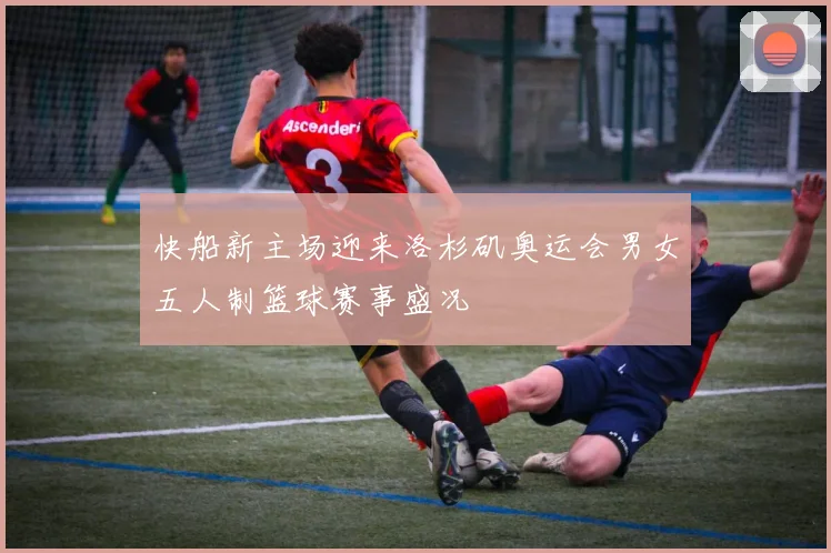 快船新主场迎来洛杉矶奥运会男女五人制篮球赛事盛况