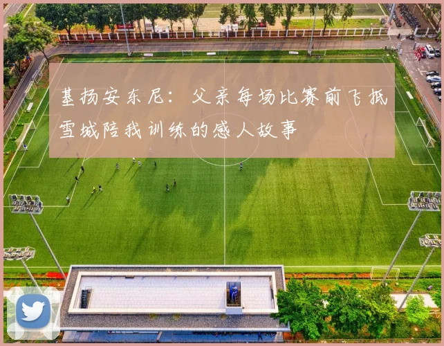 基扬安东尼：父亲每场比赛前飞抵雪城陪我训练的感人故事