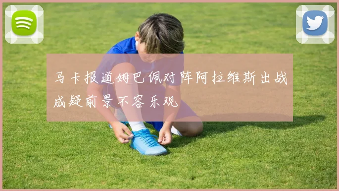 马卡报道姆巴佩对阵阿拉维斯出战成疑前景不容乐观