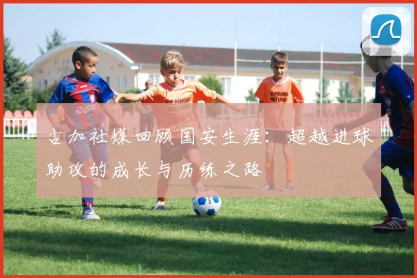 古加社媒回顾国安生涯：超越进球助攻的成长与历练之路