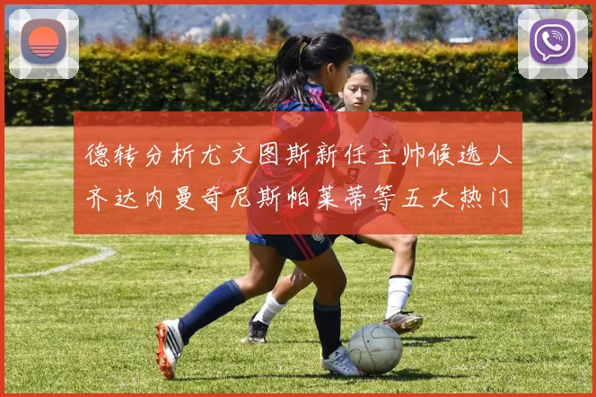 德转分析尤文图斯新任主帅候选人齐达内曼奇尼斯帕莱蒂等五大热门人选