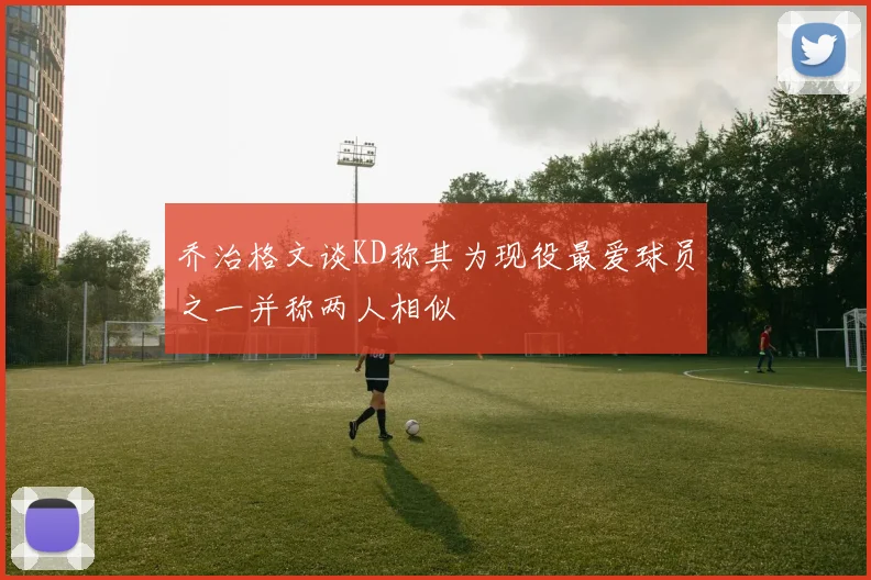乔治格文谈KD称其为现役最爱球员之一并称两人相似