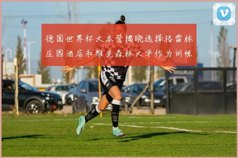 德国世界杯大本营揭晓选择格雷林庄园酒店和维克森林大学作为训练基地