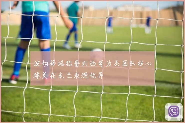 波切蒂诺称普利西奇为美国队核心球员在米兰表现优异