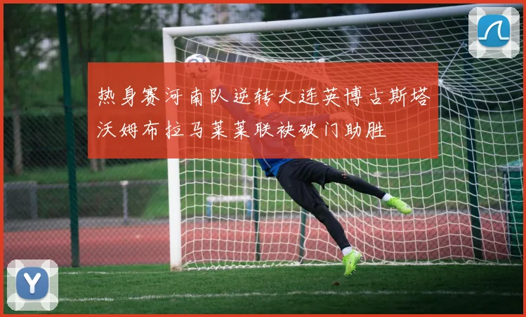 热身赛河南队逆转大连英博古斯塔沃姆布拉马莱莱联袂破门助胜