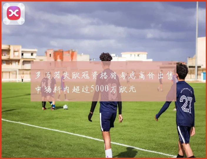 罗马若失欧冠资格将考虑高价出售中场科内超过5000万欧元