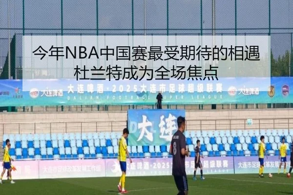 今年NBA中国赛最受期待的相遇杜兰特成为全场焦点（xingkong）